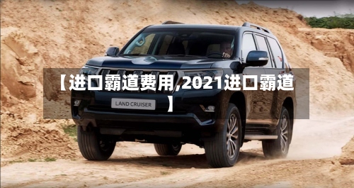 【进口霸道费用,2021进口霸道】