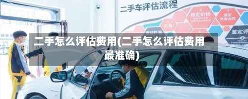 二手怎么评估费用(二手怎么评估费用最准确)