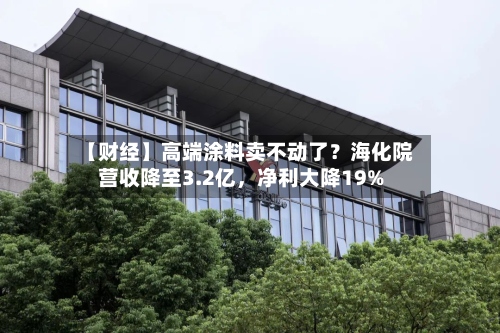 【财经】高端涂料卖不动了？海化院营收降至3.2亿	，净利大降19%-第1张图片