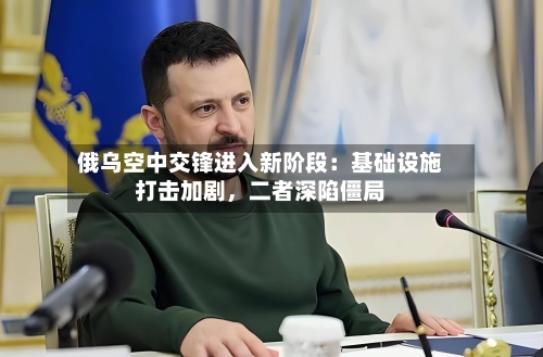 俄乌空中交锋进入新阶段：基础设施打击加剧，二者深陷僵局-第2张图片