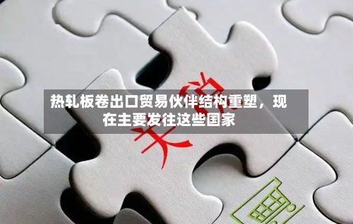 热轧板卷出口贸易伙伴结构重塑	，现在主要发往这些国家-第2张图片