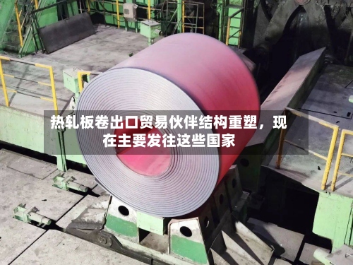 热轧板卷出口贸易伙伴结构重塑，现在主要发往这些国家-第1张图片