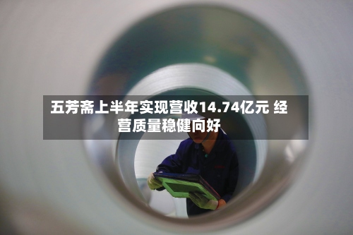 五芳斋上半年实现营收14.74亿元 经营质量稳健向好-第2张图片