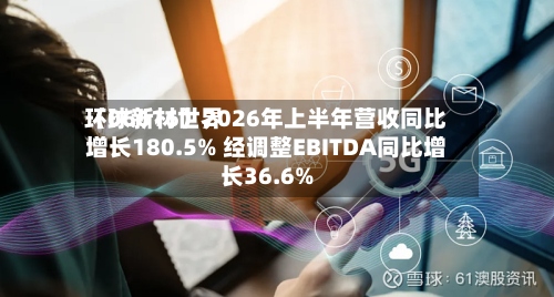 环球新材世界（06616）2026年上半年营收同比增长180.5% 经调整EBITDA同比增长36.6%-第2张图片