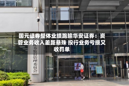 国元证券整体业绩跑输华安证券:资管业务收入差距悬殊 投行业务亏损又收罚单-第2张图片