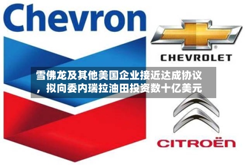 雪佛龙及其他美国企业接近达成协议，拟向委内瑞拉油田投资数十亿美元-第2张图片