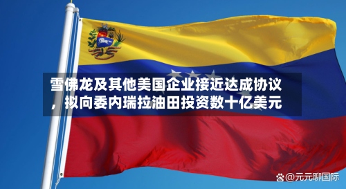雪佛龙及其他美国企业接近达成协议，拟向委内瑞拉油田投资数十亿美元-第3张图片