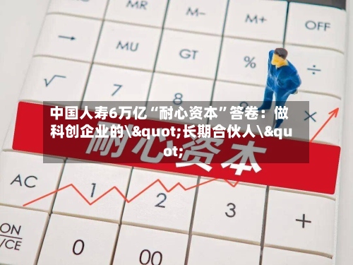 中国人寿6万亿“耐心资本”答卷：做科创企业的\"长期合伙人\"