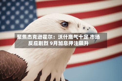 聚焦杰克逊霍尔：沃什鹰气十足 市场反应剧烈 9月加息押注飙升