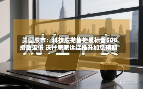 美国股市：科技股抛售拖累标普500指数走低 沃什鹰派讲话推升加息预期