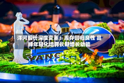 洋河股份深度变革：库存回归良性 品牌年轻化培育长期增长动能