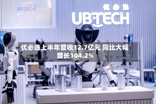 优必选上半年营收12.7亿元 同比大幅增长104.2%-第2张图片