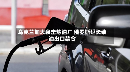 乌克兰加大袭击炼油厂 俄罗斯延长柴油出口禁令-第2张图片