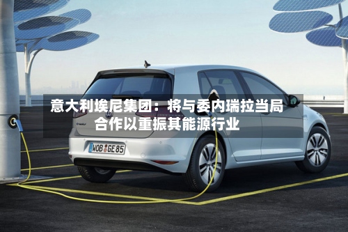 意大利埃尼集团:将与委内瑞拉当局合作以重振其能源行业-第2张图片