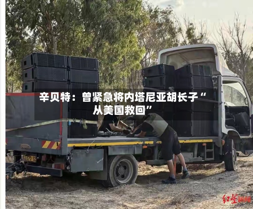 辛贝特：曾紧急将内塔尼亚胡长子“从美国救回”-第2张图片