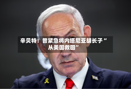 辛贝特：曾紧急将内塔尼亚胡长子“从美国救回	”-第1张图片