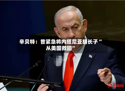 辛贝特：曾紧急将内塔尼亚胡长子“从美国救回”-第3张图片