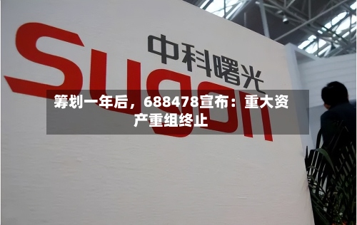 筹划一年后，688478宣布：重大资产重组终止-第2张图片
