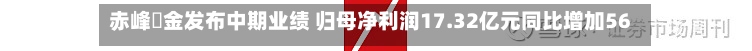赤峰黃金发布中期业绩 归母净利润17.32亿元同比增加56.5%-第1张图片
