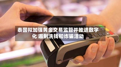 泰国拟加强黄金交易监管并推进数字化 遏制洗钱和诈骗活动