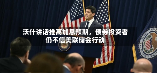 沃什讲话推高加息预期，债券投资者仍不信美联储会行动-第2张图片