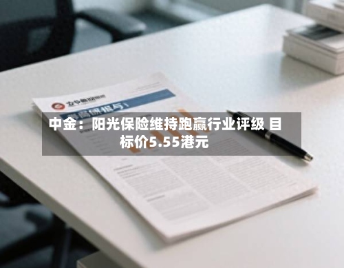 中金:阳光保险维持跑赢行业评级 目标价5.55港元-第1张图片