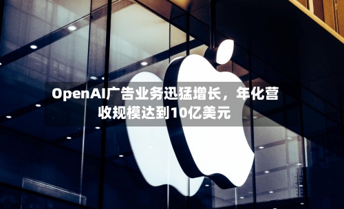 OpenAI广告业务迅猛增长	，年化营收规模达到10亿美元-第2张图片