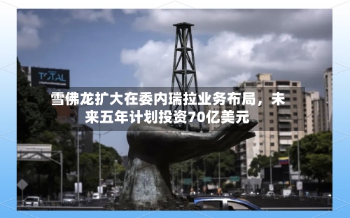 雪佛龙扩大在委内瑞拉业务布局，未来五年计划投资70亿美元-第2张图片