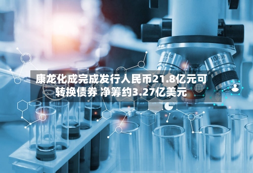康龙化成完成发行人民币21.8亿元可转换债券 净筹约3.27亿美元