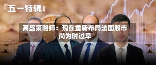 高盛策略师：现在重新布局法国股市尚为时过早-第3张图片