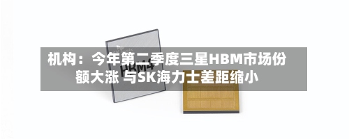 机构:今年第二季度三星HBM市场份额大涨 与SK海力士差距缩小-第3张图片