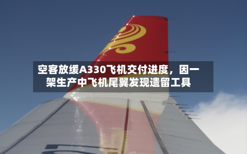 空客放缓A330飞机交付进度，因一架生产中飞机尾翼发现遗留工具