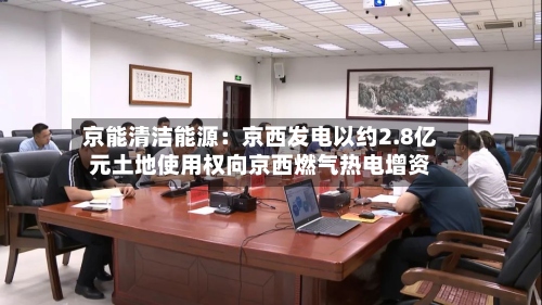 京能清洁能源:京西发电以约2.8亿元土地使用权向京西燃气热电增资-第1张图片
