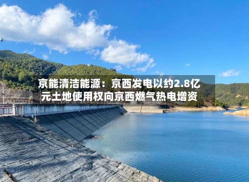 京能清洁能源:京西发电以约2.8亿元土地使用权向京西燃气热电增资-第3张图片