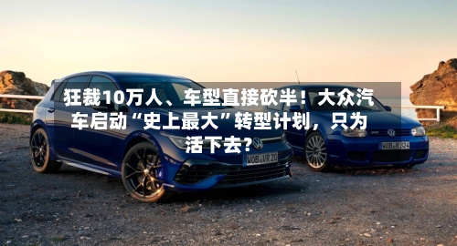 狂裁10万人、车型直接砍半！大众汽车启动“史上最大”转型计划，只为活下去？
