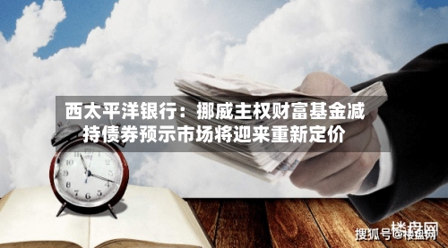 西太平洋银行：挪威主权财富基金减持债券预示市场将迎来重新定价