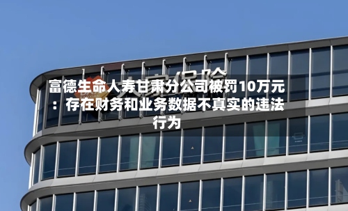 富德生命人寿甘肃分公司被罚10万元：存在财务和业务数据不真实的违法行为