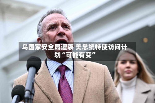 乌国家安全局遭袭 美总统特使访问计划“可能有变	”-第1张图片