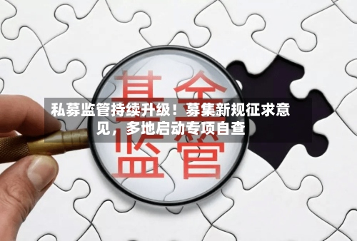 私募监管持续升级！募集新规征求意见，多地启动专项自查