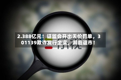 2.388亿元！证监会开出天价罚单，301139欺诈发行坐实	，濒临退市！-第2张图片