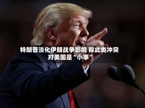 特朗普淡化伊朗战争影响 称此类冲突对美国是“小事”-第2张图片
