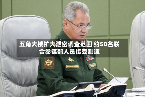 五角大楼扩大泄密调查范围 约50名联合参谋部人员接受测谎-第2张图片