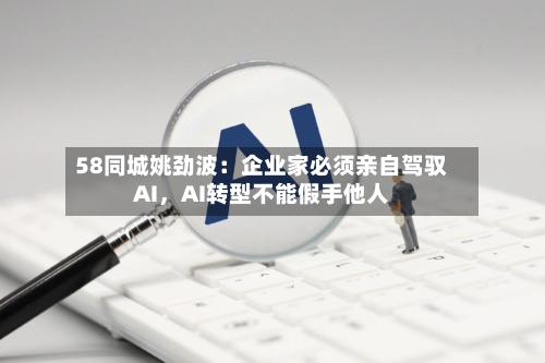 58同城姚劲波：企业家必须亲自驾驭AI，AI转型不能假手他人-第2张图片